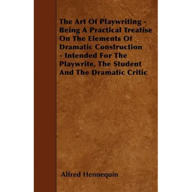 The Art of Playwriting - Being a Practical Treatise on the Elements of Dramatic Construction - Intended for the Playwrite, the Student and the Dramati