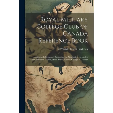 Royal Military College Club of Canada Reference Book: Containing Information Respecting the Graduates, Ex-cadets and Gentlemen Cadets, of the Royal Mi