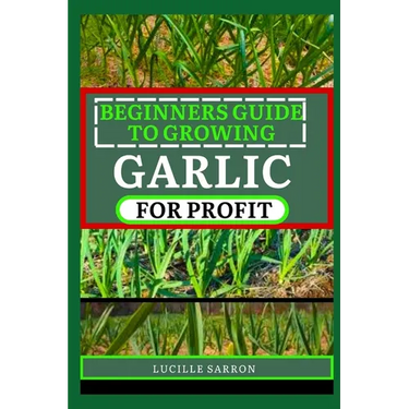 Beginners Guide to Garlic for Profit: Elevate Your Garlic Growing Game with In-Depth Insights into the Life Cycle, Pest Management, and Post-Harvest H