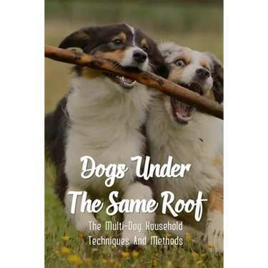 Dogs Under The Same Roof: The Multi-Dog Household Techniques And Methods: Ways To Keep Dogs In The Same House From Fighting