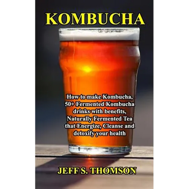 Kombucha: How to make Kombucha, 50+ Fermented Kombucha drinks with benefits, Naturally Fermented Tea that Energize, Cleanse and detoxify your health