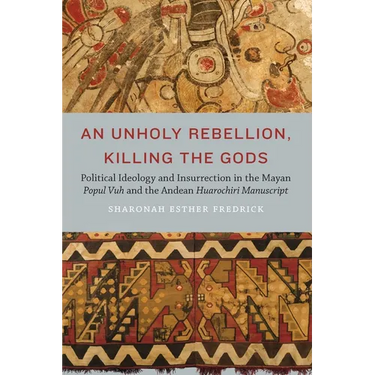 An Unholy Rebellion, Killing the Gods: Political Ideology and Insurrection in the Mayan Popul Vuh and the Andean Huarochiri Manuscript