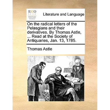 On the Radical Letters of the Pelasgians and Their Derivatives. by Thomas Astle, ... Read at the Society of Antiquaries, Jan. 13, 1785.