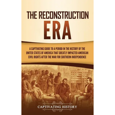The Reconstruction Era: A Captivating Guide to a Period in the History of the United States of America That Greatly Impacted American Civil Rights aft