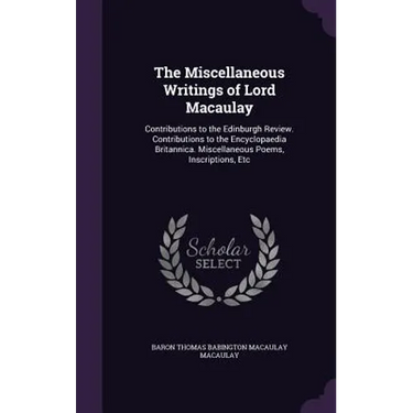 The Miscellaneous Writings of Lord Macaulay: Contributions to the Edinburgh Review. Contributions to the Encyclopaedia Britannica. Miscellaneous Poems
