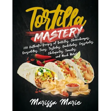 Tortilla Mastery: 230 Authentic Recipes of Burritos, Chimichangas, Quesadillas, Tacos, Tostadas, Enchiladas, Casseroles, Chilaquiles, Ta