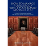 How To Manage Your Board While Your Board Manages You: A Practical Guide To Working Effectively With a Board For Both New and Experienced CEOs