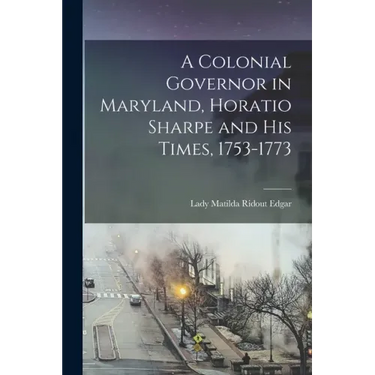 A Colonial Governor in Maryland, Horatio Sharpe and His Times, 1753-1773