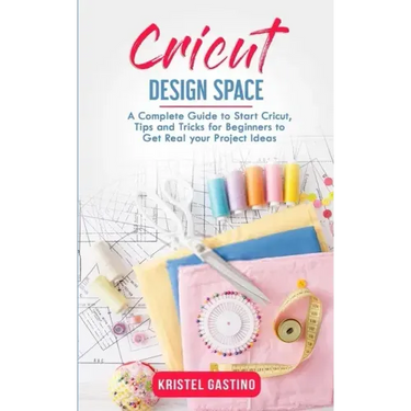 Cricut Design Space: A Complete Guide to Start Cricut, Tips and Tricks for Beginners to Get Real your Project Ideas