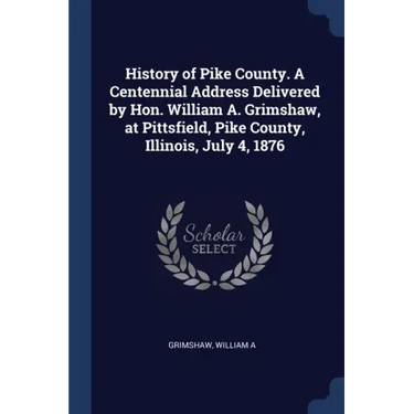 History of Pike County. A Centennial Address Delivered by Hon. William A. Grimshaw, at Pittsfield, Pike County, Illinois, July 4, 1876