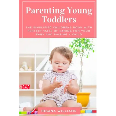 Parenting Young Toddlers: The Simplified Childrens Book with Perfect Ways of Caring for Your Baby and Raising a Child