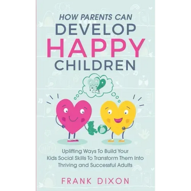 How Parents Can Develop Happy Children: Uplifting Ways to Build Your Kids Social Skills to Transform Them Into Thriving and Successful Adults