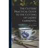 The Cutters' Practical Guide to the Cutting of Ladies' Garments..