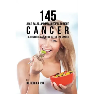 145 Juice, Salad, and Meal Recipes to Fight Cancer: The Comprehensive Guide to Fighting Cancer