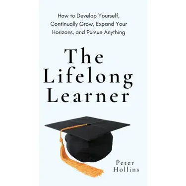 The Lifelong Learner: How to Develop Yourself, Continually Grow, Expand Your Horizons, and Pursue Anything: How to Develop Yourself, Continually Grow,