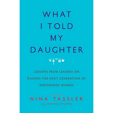 What I Told My Daughter: Lessons from Leaders on Raising the Next Generation of Empowered Women