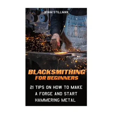 Blacksmithing For Beginners: 21 Tips On How to Make A Forge and Start Hammering Metal: (Blacksmithing, blacksmith, how to blacksmith, how to blacks