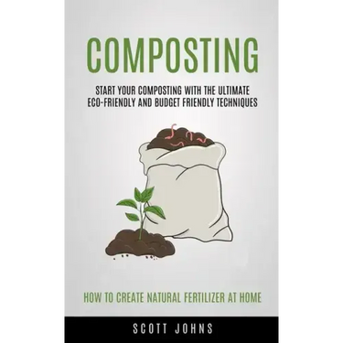 Composting: Start Your Composting With The Ultimate Eco-friendly And Budget Friendly Techniques (How To Create Natural Fertilizer At Home)