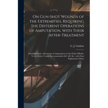 On Gun-shot Wounds of the Extremities, Requiring the Different Operations of Amputation, With Their After-treatment: Establishing the Advantages of Am