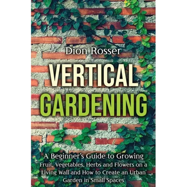 Vertical Gardening: A Beginner's Guide to Growing Fruit, Vegetables, Herbs and Flowers on a Living Wall and How to Create an Urban Garden