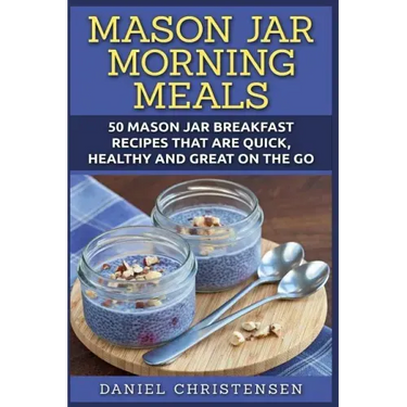 Mason Jar Morning Meals: 50 Mason Jar Breakfast Recipes That Are Quick, Healthy and Great on the Go