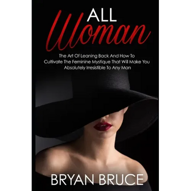 All Woman: The Art Of Leaning Back And How To Cultivate The Feminine Mystique That Will Make You Irresistible To Any Man