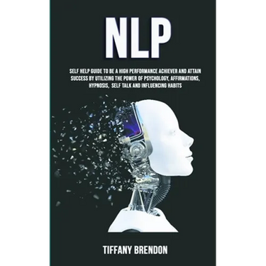Nlp: Self Help Guide To Be A High Performance Achiever And Attain Success By Utilizing The Power Of Psychology, Affirmations, Hypnosis, Self Talk And