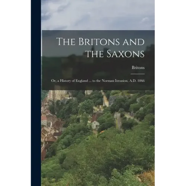 The Britons and the Saxons: Or, a History of England ... to the Norman Invasion, A.D. 1066