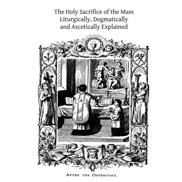 The Holy Sacrifice of the Mass: Liturgically, Dogmatically and Ascetically Explained