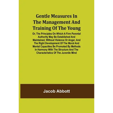 Gentle Measures in the Management and Training of the Young; Or, the Principles on Which a Firm Parental Authority May Be Established and Maintained,