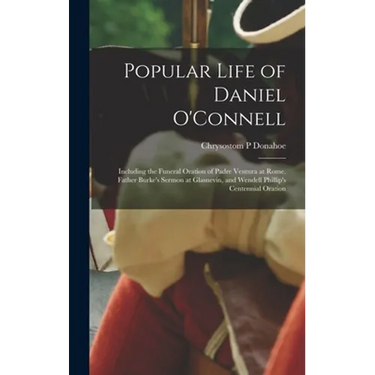 Popular Life of Daniel O'Connell: Including the Funeral Oration of Padre Ventura at Rome, Father Burke's Sermon at Glasnevin, and Wendell Phillip's Ce