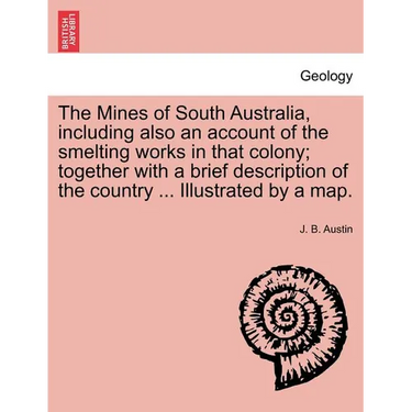 The Mines of South Australia, Including Also an Account of the Smelting Works in That Colony; Together with a Brief Description of the Country ... Ill