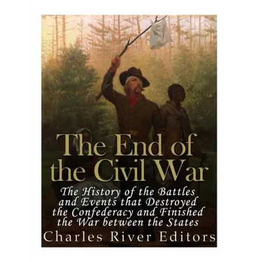 The End of the Civil War: The History of the Battles and Events that Destroyed the Confederacy and Finished the War Between the States