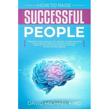How to Raise Successful People: Principles and Habits of Millionaire Women and Men that Achieved Financial Freedom Through a Positive and Intelligent