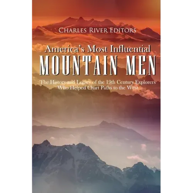America's Most Influential Mountain Men: The History and Legacy of the 19th Century Explorers Who Helped Chart Paths to the West