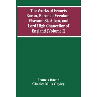 The Works Of Francis Bacon, Baron Of Verulam, Viscount St. Alban, And Lord High Chancellor Of England (Volume I)