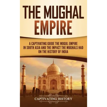 The Mughal Empire: A Captivating Guide to the Mughal Empire in South Asia and the Impact the Mughals Had on the History of India