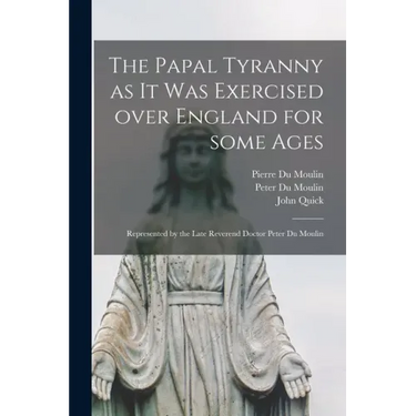 The Papal Tyranny as It Was Exercised Over England for Some Ages: Represented by the Late Reverend Doctor Peter Du Moulin