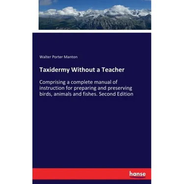 Taxidermy Without a Teacher: Comprising a complete manual of instruction for preparing and preserving birds, animals and fishes. Second Edition