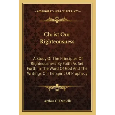 Christ Our Righteousness: . A Study Of The Principles Of Righteousness By Faith As Set Forth In The Word Of God And The Writings Of The Spirit O
