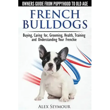 French Bulldogs - Owners Guide from Puppy to Old Age: Buying, Caring For, Grooming, Health, Training and Understanding Your Frenchie