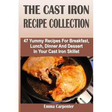 The Cast Iron Recipe Collection: 47 Yummy Recipes For Breakfast, Lunch, Dinner And Dessert In Your Cast Iron Skillet