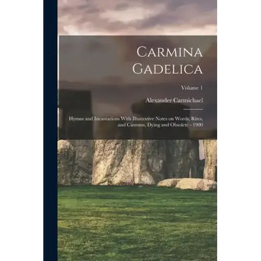Carmina Gadelica: Hymns and Incantations With Illustrative Notes on Words, Rites, and Customs, Dying and Obsolete - 1900; Volume 1