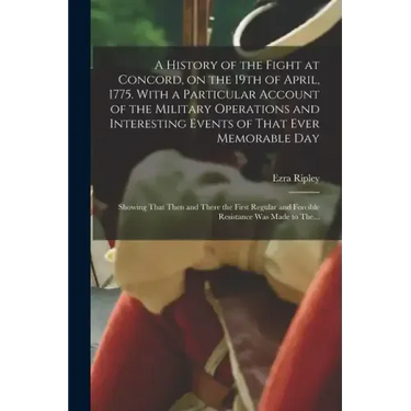 A History of the Fight at Concord, on the 19th of April, 1775. With a Particular Account of the Military Operations and Interesting Events of That Eve