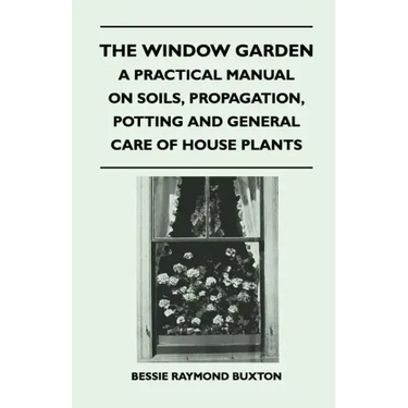 The Window Garden - A Practical Manual On Soils, Propagation, Potting And General Care Of House Plants