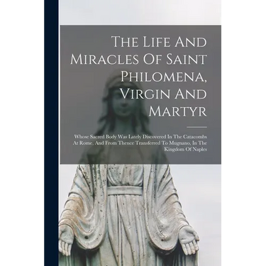 The Life And Miracles Of Saint Philomena, Virgin And Martyr: Whose Sacred Body Was Lately Discovered In The Catacombs At Rome, And From Thence Transfe