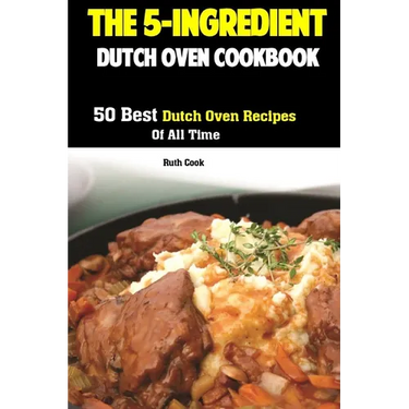 The 5-Ingredient Dutch Oven Cookbook: 50 Best Dutch Oven Recipes Of All Time