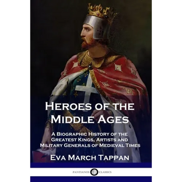 Heroes of the Middle Ages: A Biographic History of the Greatest Kings, Artists and Military Generals of Medieval Times