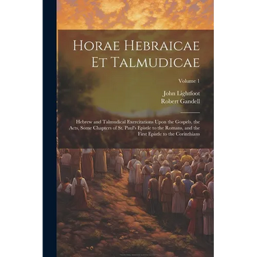 Horae Hebraicae et Talmudicae: Hebrew and Talmudical Exercitations Upon the Gospels, the Acts, Some Chapters of St. Paul's Epistle to the Romans, and
