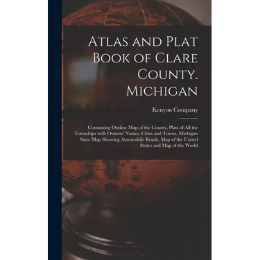 Atlas and Plat Book of Clare County. Michigan: Containing Outline Map of the County, Plats of All the Townships With Owners' Names, Cities and Towns,